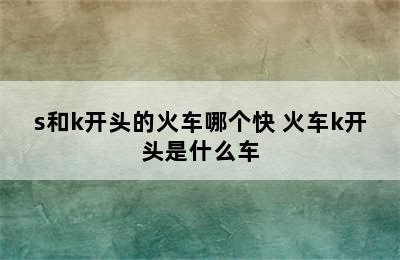 s和k开头的火车哪个快 火车k开头是什么车